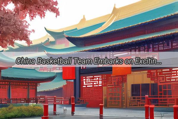 China Basketball Team Embarks on Exciting Japan Tour A Showdown of Asian Talent and Passion